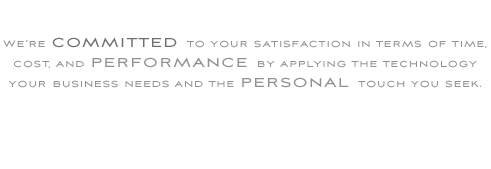 We’re committed to your satisfaction in terms of time, cost, and performance by applying the technology  your business needs and the personal touch you seek.